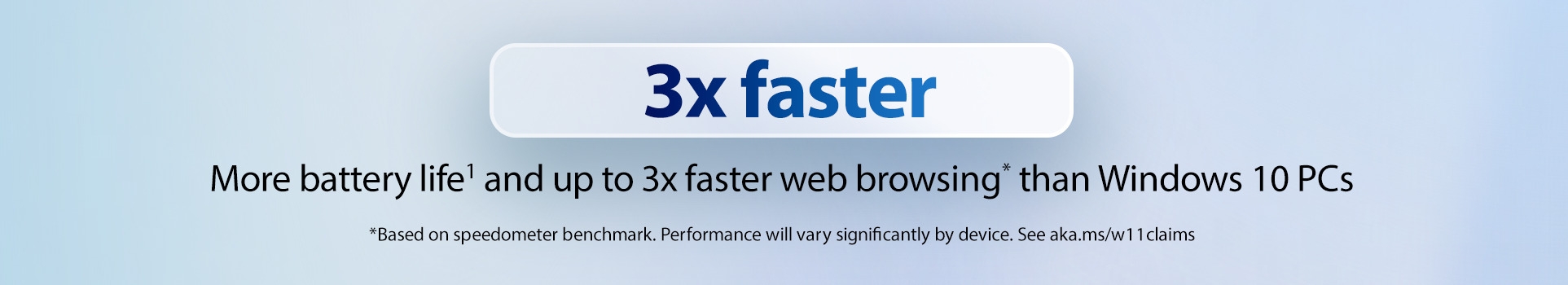 3x faster. More battery life and up to 3x faster web browsing* than Windows 10 PCs. *Based on speedometer benchmark. Performance will vary significantly by device. See aka.ms/w11claims
